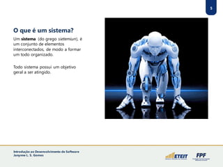 O que é um sistema?
5
Um sistema (do grego sietemiun), é
um conjunto de elementos
interconectados, de modo a formar
um todo organizado.
Todo sistema possui um objetivo
geral a ser atingido.
Introdução ao Desenvolvimento de Software
Janynne L. S. Gomes
 