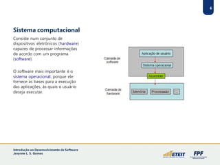 Sistema computacional
Consiste num conjunto de
dispositivos eletrônicos (hardware)
capazes de processar informações
de acordo com um programa
(software).
O software mais importante é o
sistema operacional, porque ele
fornece as bases para a execução
das aplicações, às quais o usuário
deseja executar.
6
Introdução ao Desenvolvimento de Software
Janynne L. S. Gomes
 