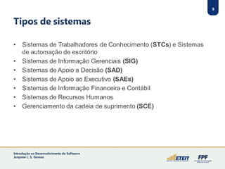 9
Tipos de sistemas
• Sistemas de Trabalhadores de Conhecimento (STCs) e Sistemas
de automação de escritório
• Sistemas de Informação Gerenciais (SIG)
• Sistemas de Apoio a Decisão (SAD)
• Sistemas de Apoio ao Executivo (SAEs)
• Sistemas de Informação Financeira e Contábil
• Sistemas de Recursos Humanos
• Gerenciamento da cadeia de suprimento (SCE)
9
Introdução ao Desenvolvimento de Software
Janynne L. S. Gomes
 