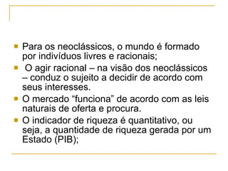 Para os neoclássicos, o mundo é formado por indivíduos livres e racionais;  O agir racional – na visão dos neoclássicos – conduz o sujeito a decidir de acordo com seus interesses.  O mercado “funciona” de acordo com as leis naturais de oferta e procura. O indicador de riqueza é quantitativo, ou seja, a quantidade de riqueza gerada por um Estado (PIB);  