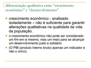 diferenciação qualitativa entre “crescimento econômico” e “desenvolvimento” crescimento econômico - analisado isoladamente – não é suficiente para garantir alterações qualitativas na qualidade de vida da população.  o crescimento econômico não pode ser considerado um fim em si mesmo, mas um meio para se alcançar um desenvolvimento justo e solidário   (O PIB (produto interno bruto) apenas um indicador e não o único) 