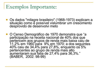 Exemplos Importante: Os dados "milagre brasileiro" (1968-1973) explicam a situação como é possível vislumbrar um crescimento desprovido de desenvolvi meto O Censo Demográfico de 1970 demonstra que “a participação na receita nacional de 40% dos que pertencem aos grupos de renda mais baixa caiu de 11,2% em 1960 para  9% em 1970; a dos seguintes 40% caiu de 34,4% para 27,8%, enquanto os 5% pertencentes ao grupo de renda mais alto aumentaram sua fatia de 27,4% para 36,3%.” (BABER,  2002: 98-99)  