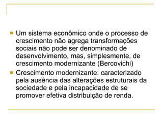 Um sistema econômico onde o processo de crescimento não agrega transformações sociais não pode ser denominado de desenvolvimento, mas, simplesmente, de crescimento modernizante  (Bercovichi) Crescimento modernizante: caracterizado pela ausência das alterações estruturais da sociedade e pela incapacidade de se promover efetiva distribuição de renda.  