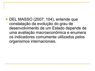 DEL MASSO (2007; 104), entende que constatação da evolução do grau de desenvolvimento de um Estado depende de uma avaliação macroeconômica e enumera os indicadores comumente utilizados pelos organismos internacionais.  