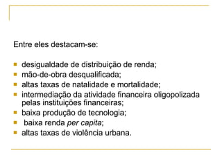 Entre eles destacam-se: desigualdade de distribuição de renda;  mão-de-obra desqualificada;  altas taxas de natalidade e mortalidade;  intermediação da atividade financeira oligopolizada pelas instituições financeiras;  baixa produção de tecnologia; baixa renda  per capita ;  altas taxas de violência urbana.  