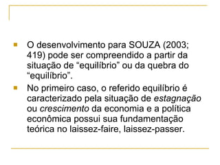 O desenvolvimento para SOUZA (2003; 419) pode ser compreendido a partir da situação de “equilíbrio” ou da quebra do “equilíbrio”. No primeiro caso, o referido equilíbrio é caracterizado pela situação de  estagnação  ou  crescimento  da economia e a política econômica possui sua fundamentação teórica no laissez-faire, laissez-passer.  