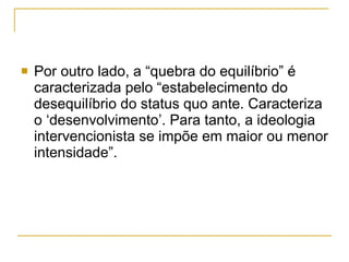 Por outro lado, a “quebra do equilíbrio” é caracterizada pelo “estabelecimento do desequilíbrio do status quo ante. Caracteriza o ‘desenvolvimento’. Para tanto, a ideologia intervencionista se impõe em maior ou menor intensidade”.  