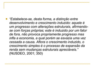 “ Estabelece-se, desta forma, a distinção entre desenvolvimento e crescimento induzido: aquele é um progresso com alterações estruturais, afirmando-se com forças próprias; este é induzido por um fator de fora, não provoca propriamente progresso mas  infla a economia, a qual porém se esvazia uma vez cessada a causa. Aflora o crescimento induzido, o crescimento simples é o processo de expansão da renda sem mudanças estruturais apreciáveis.”  (NUSDEO, 2001; 350) 