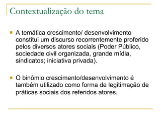 Contextualização do tema A temática crescimento/ desenvolvimento constitui um discurso recorrentemente proferido pelos diversos atores sociais (Poder Público, sociedade civil organizada, grande mídia, sindicatos; iniciativa privada).  O binômio crescimento/desenvolvimento é também utilizado como forma de legitimação de práticas sociais dos referidos atores.   