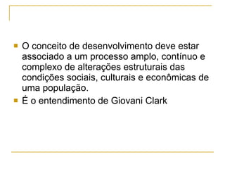 O conceito de desenvolvimento deve estar associado a um processo amplo, contínuo e complexo de alterações estruturais das condições sociais, culturais e econômicas de uma população.  É o entendimento de Giovani Clark 