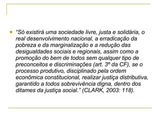 “ Só existirá uma sociedade livre, justa e solidária, o real desenvolvimento nacional, a erradicação da pobreza e da marginalização e a redução das desigualdades sociais e regionais, assim como a promoção do bem de todos sem qualquer tipo de preconceitos e discriminações (art. 3º da CF), se o processo produtivo, disciplinado pela ordem econômica constitucional, realizar justiça distributiva, garantido a todos sobrevivência digna, dentro dos ditames da justiça social.” (CLARK, 2003: 118).   