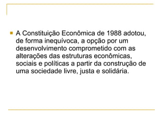 A Constituição Econômica de 1988 adotou, de forma inequívoca, a opção por um desenvolvimento comprometido com as alterações das estruturas econômicas, sociais e políticas a partir da construção de uma sociedade livre, justa e solidária.  