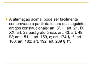 A afirmação acima, pode ser facilmente comprovada a partir da leitura dos seguintes artigos constitucionais: art. 3º, II; art. 21, IX, XX; art. 23 parágrafo único, art. 43; art. 48, IV; art. 151, I; art. 159, c; art. 174 § 1º; art. 180; art. 182; art. 192; art. 239 § 1º.  