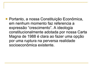 Portanto, a nossa Constituição Econômica, em nenhum momento faz referencia a expressão “crescimento”. A ideologia constitucionalmente adotada por nossa Carta Magna de 1988 é clara ao fazer uma opção por uma ruptura na perversa realidade socioeconômica existente.  