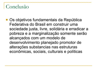 Conclusão Os objetivos fundamentais da República Federativa do Brasil em construir uma sociedade justa, livre, solidária e erradicar a pobreza e a marginalização somente serão alcançados com um modelo de desenvolvimento planejado promotor de alterações substancias nas estruturas econômicas, sociais, culturais e políticas  