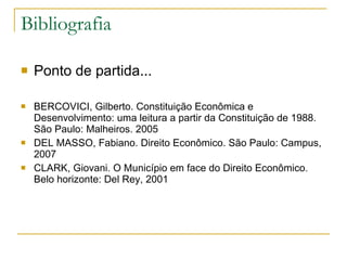 Bibliografia Ponto de partida... BERCOVICI, Gilberto. Constituição Econômica e Desenvolvimento: uma leitura a partir da Constituição de 1988. São Paulo: Malheiros. 2005 DEL MASSO, Fabiano. Direito Econômico. São Paulo: Campus, 2007 CLARK, Giovani. O Município em face do Direito Econômico. Belo horizonte: Del Rey, 2001  
