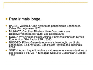 Para ir mais longe... BABER, Willian J. Uma história do pensamento Econômico. Zahar Rio de janeiro 1976 MUNHOZ, Carolina. Direito – Livre Concorrência e DesenvolvimentoSão Paulo: Lez Editora 2006 SOUZA,Washington Peluso Albino. Primeiras linhas de Direito Econômico. São Paulo: LTR . 2003 NUSDEO, Fábio. Curso de economia: introdução ao direito econômico. 3.ed.rev.atual. São Paulo: Revista dos Tribunais, 2001  SMITH, Adam Inquérito sobre a natureza e as causas da riqueza das nações 3 ed. Vol. 1 fundação Calouste Gulbenkian.; Lisboa. 1993 