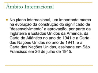 Âmbito Internacional No plano internacional, um importante marco na evolução da construção do significado de “desenvolvimento” a aprovação, por parte da Inglaterra e Estados Unidos da América, da Carta do Atlântico no ano de 1941 e a Carta das Nações Unidas no ano de 1941, e a Carta das Nações Unidas, assinada em São Francisco em 26 de julho de 1945.  