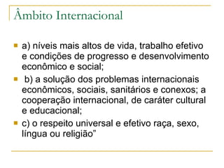 Âmbito Internacional a) níveis mais altos de vida, trabalho efetivo e condições de progresso e desenvolvimento econômico e social; b) a solução dos problemas internacionais econômicos, sociais, sanitários e conexos; a cooperação internacional, de caráter cultural e educacional;  c) o respeito universal e efetivo raça, sexo, língua ou religião”  