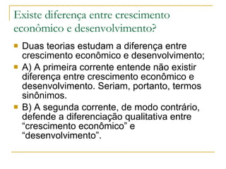 Existe diferença entre crescimento econômico e desenvolvimento? Duas teorias estudam a diferença entre crescimento econômico e desenvolvimento;  A) A primeira corrente entende não existir diferença entre crescimento econômico e desenvolvimento. Seriam, portanto, termos sinônimos.  B) A segunda corrente, de modo contrário, defende a diferenciação qualitativa entre “crescimento econômico” e “desenvolvimento”.  