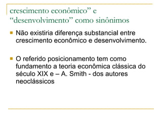 crescimento econômico” e “desenvolvimento ” como sinônimos Não existiria diferença substancial entre crescimento econômico e desenvolvimento.  O referido posicionamento tem como fundamento a teoria econômica clássica do século XIX e – A. Smith - dos autores neoclássicos 