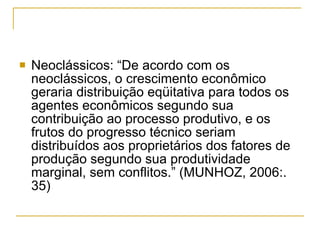 Neoclássicos: “De acordo com os neoclássicos, o crescimento econômico geraria distribuição eqüitativa para todos os agentes econômicos segundo sua contribuição ao processo produtivo, e os frutos do progresso técnico seriam distribuídos aos proprietários dos fatores de produção segundo sua produtividade marginal, sem conflitos.” (MUNHOZ, 2006:. 35)  