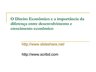 O Direito Econômico e a importância da  diferença entre desenvolvimento e crescimento econômico http://www.slideshare.net/ http://www.scribd.com 
