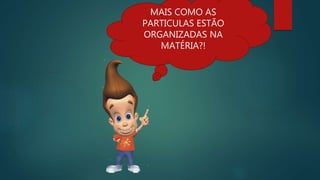 MAIS COMO AS
PARTICULAS ESTÃO
ORGANIZADAS NA
MATÉRIA?!
 