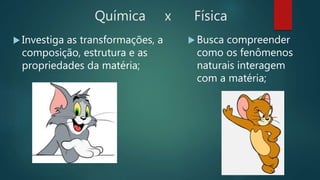 Química x Física
 Investiga as transformações, a
composição, estrutura e as
propriedades da matéria;
 Busca compreender
como os fenômenos
naturais interagem
com a matéria;
 