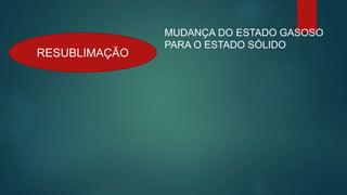 RESUBLIMAÇÃO
MUDANÇA DO ESTADO GASOSO
PARA O ESTADO SÓLIDO
 