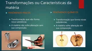 Transformações ou Características da
matéria
 FENÔMENOS FÍSICOS
 Transformação que não forma
nova substância;
 A matéria não sofre alteração sem
sua composição;
 FENÔMENOS QUÍMICOS
 Transformação que forma novas
substâncias;
 A matéria sofre alteração em
sua composição;
 