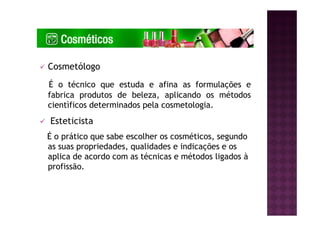 Cosmetólogo
É o técnico que estuda e afina as formulações e
fabrica produtos de beleza, aplicando os métodos
cientìficos determinados pela cosmetologia.
Esteticista
É o prático que sabe escolher os cosméticos, segundo
as suas propriedades, qualidades e indicações e os
aplica de acordo com as técnicas e métodos ligados à
profissão.
 