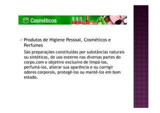 Produtos de Higiene Pessoal, Cosméticos e
Perfumes
São preparações constituídas por substâncias naturais
ou sintéticas, de uso externo nas diversas partes do
corpo,com o objetivo exclusivo de limpá-los,
perfumá-los, alterar sua aparência e ou corrigir
odores corporais, protegê-los ou mantê-los em bom
estado.
 