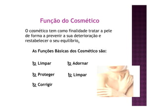 Função do Cosmético
O cosmético tem como finalidade tratar a pele
de forma a prevenir a sua deterioração e
restabelecer o seu equilíbrio.
As Funções Básicas dos Cosmético são:
Limpar
Proteger
Corrigir
Adornar
Limpar
 