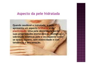 Aspecto da pele hidratada
Quando saudável e hidratada, a pele
apresenta um aspecto brilhante e de
plasticidade. Uma pele desidratada perde
suas propriedades biomecânicas, biológicas e
sobretudo estéticas pois o seu aspecto torna-
se opaco, áspero, sem elasticidade e com
tendência a descamação.
 