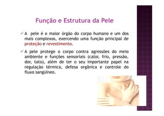 A pele é o maior órgão do corpo humano e um dos
mais complexos, exercendo uma função principal de
proteção e revestimento.
A pele protege o corpo contra agressões do meio
ambiente e funções sensoriais (calor, frio, pressão,
dor, tato), além de ter o seu importante papel na
regulação térmica, defesa orgânica e controle do
fluxo sangüíneo.
Função e Estrutura da Pele
 