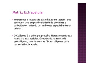 Matriz Extracelular
Representa a integração das células em tecidos, que
secretam uma ampla diversidade de proteinas e
carboidratos, criando um ambiente especial entre as
células.
O Colágeno é a principal proteína fibrosa encontrada
na matriz extracelular. É secretado na forma de
procolágeno, que formam as fibras colágenas para
dar resistência a pele.
 