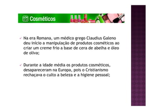 Na era Romana, um médico grego Claudius Galeno
deu início a manipulação de produtos cosméticos ao
criar um creme frio a base de cera de abelha e óleo
de oliva;
Durante a idade média os produtos cosméticos,
desapareceram na Europa, pois o Cristianismo
rechaçava o culto a beleza e a higiene pessoal;
 