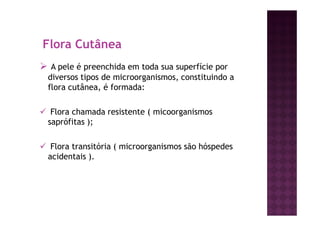 Flora Cutânea
A pele é preenchida em toda sua superfície por
diversos tipos de microorganismos, constituindo a
flora cutânea, é formada:
Flora chamada resistente ( micoorganismos
saprófitas );
Flora transitória ( microorganismos são hóspedes
acidentais ).
 