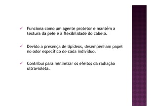 Funciona como um agente protetor e mantém a
textura da pele e a flexibilidade do cabelo.
Devido a presença de lipídeos, desempenham papel
no odor específico de cada indivíduo.
Contribui para minimizar os efeitos da radiação
ultravioleta.
 