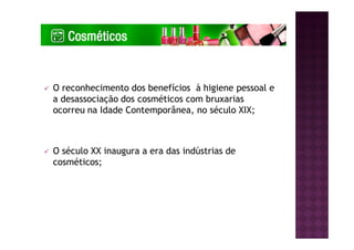 O reconhecimento dos benefícios à higiene pessoal e
a desassociação dos cosméticos com bruxarias
ocorreu na Idade Contemporânea, no século XIX;
O século XX inaugura a era das indústrias de
cosméticos;
 