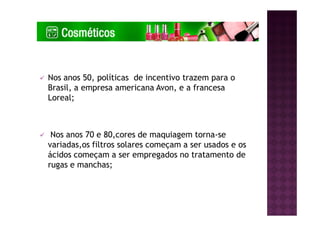 Nos anos 50, políticas de incentivo trazem para o
Brasil, a empresa americana Avon, e a francesa
Loreal;
Nos anos 70 e 80,cores de maquiagem torna-se
variadas,os filtros solares começam a ser usados e os
ácidos começam a ser empregados no tratamento de
rugas e manchas;
 