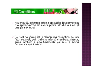 Nos anos 90, o tempo entre a aplicação dos cosméticos
e o aparecimento do efeito prometido diminui de 30
dias para 24 horas;
No final do século XX, a ciência dos cosméticos foi um
fato inegável, pois trabalha não só o embelezamento,
como também o envelhecimento da pele e outros
fatores nocivos à saúde.
 