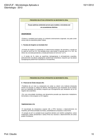 ICB/UFJF - Microbiologia Aplicada à 
Odontologia - 2012 
19/11/2012 
PRESSÕES SELETIVAS OPERANTES NA MICROBIOTA ORAL 
Forças seletivas ambientais servem para modelar a microbiota oral 
em ecossistemas distintos. 
ANAEROBIOSE 
• Embora a cavidade bucal pareça um ambiente extremamente oxigenado, ela pode conter 
nichos onde os anaeróbios podem habitar. 
I – Tensões de Oxigênio na Cavidade Oral 
• A tensão de oxigênio é considerada um determinante ecológico. Na atmosfera, a tensão de 
O2 está em torno de 21%. Na cavidade bucal, esta tensão é reduzida para 12 a 14%. No 
interior de uma bolsa periodontal, a tensão permanece em torno de 1 a 2 %. 
= A tensão de O2 sobre as superfícies dentogengivais é principalmente anaeróbia, 
particularmente nas placas subgengivais (predominam anaeróbios), enquanto que nas placas 
supragengivais predominam facultativos e microaerófilos. 
PRESSÕES SELETIVAS OPERANTES NA MICROBIOTA ORAL 
II – Potencial de Óxido-redução (Eh) 
• Tendência de um meio ou componente em oxidar ou reduzir uma molécula introduzida 
através da remoção ou adição de elétrons. Microrganismos que necessitam de Eh positivo 
para sua viabilidade são aeróbios, enquanto que microrganismos que necessitam de um Eh 
negativo são anaeróbios. 
• Em uma comunidade microbiana oral densamente povoada que desenvolve metabolismo 
fermentativo, é de se esperar um Eh negativo. 
TEMPERATURA E PH 
• A manutenção da temperatura corporal (36 a 37ºC) favorece o desenvolvimento de 
mesófilos, permitindo atividade enzimática, solubilidade de compostos e crescimento 
• A variação do pH na cavidade bucal (superfície dentária com biofilme acidogênico, sulcos 
subgengival, bolsas periodontais e saliva) limita e/ou favorece o desenvolvimento de certos 
grupos microbianos. 
Prof. Cláudio 10 
 