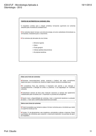 ICB/UFJF - Microbiologia Aplicada à 
Odontologia - 2012 
19/11/2012 
FONTES DE NUTRIENTES NA CAVIDADE ORAL 
O hospedeiro contribui para a relação simbiótica fornecendo suprimento de nutrientes 
utilizáveis pela microbiota da cavidade bucal. 
Os nutrientes devem fornecer uma fonte de energia, tal como carboidratos fermentáveis ou 
aminoácidos, necessários para o crescimento. 
Os nutrientes são derivados de cinco fontes: 
 Alimento ingerido 
 Saliva 
 Fluido gengival 
 Células epiteliais descamativas 
 As próprias bactérias. 
Dieta como fonte de nutrientes 
Nutrientes macromoleculares (amido, proteínas e lipídios) não estão normalmente 
disponíveis para a microbiota oral, devido ao rápido trânsito através da cavidade bucal. 
A consistência física dos alimentos é importante pois permite a sua retenção e 
consequentemente a utilização do amido ou proteínas, e sua degradação em nutrientes 
utilizáveis. 
Carboidratos solúveis de baixo peso molecular (sacarose ou lactose) são rapidamente 
metabolizados pela microbiota oral = Importante no processo de cariogênese. 
Quanto maior a disponibilidade de nutrientes, maior o crescimento bacteriano e produção 
de ácido = maior será o biofilme placa bacteriana acumulado. 
Saliva como fonte de nutrientes 
Fluido homeostático que tampona a placa e fornece nutrientes para a microbiota que reside 
na superfície lavada por ela. 
Contém 1% de glicoproteínas, sais inorgânicos, aminoácidos e glicose e vitaminas. Essas 
quantidades são suficientes para sustentar o crescimento bacteriano nos períodos de jejum 
do hospedeiro. 
Prof. Cláudio 11 
 