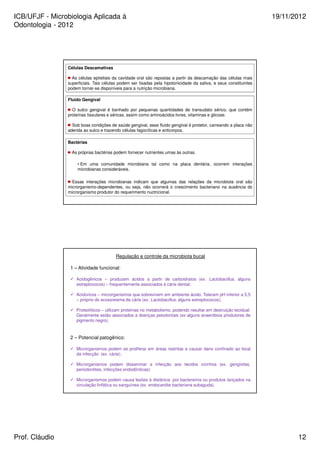 ICB/UFJF - Microbiologia Aplicada à 
Odontologia - 2012 
19/11/2012 
Células Descamativas 
As células epiteliais da cavidade oral são repostas a partir da descamação das células mais 
superficiais. Tais células podem ser lisadas pela hipotonicidade da saliva, e seus constituintes 
podem tornar-se disponíveis para a nutrição microbiana. 
Fluido Gengival 
O sulco gengival é banhado por pequenas quantidades de transudato sérico, que contém 
proteínas tissulares e séricas, assim como aminoácidos livres, vitaminas e glicose. 
Sob boas condições de saúde gengival, esse fluido gengival é protetor, carreando a placa não 
aderida ao sulco e trazendo células fagocíticas e anticorpos. 
Bactérias 
As próprias bactérias podem fornecer nutrientes umas às outras. 
• Em uma comunidade microbiana tal como na placa dentária, ocorrem interações 
microbianas consideráveis. 
Essas interações microbianas indicam que algumas das relações da microbiota oral são 
microrganismo-dependentes, ou seja, não ocorrerá o crescimento bacteriano na ausência do 
microrganismo produtor do requerimento nuctricional. 
Regulação e controle da microbiota bucal 
1 – Atividade funcional: 
 Acidogênicos – produzem ácidos a partir de carboidratos (ex. Lactobacillus, alguns 
estreptococos) – frequentemente associados à cárie dental; 
 Acidúricos – microrganismos que sobrevivem em ambiente ácido. Toleram pH inferior a 5,5 
– próprio do ecossistema da cárie (ex. Lactobacillus, alguns estreptococos); 
 Proteolíticos – utilizam proteínas no metabolismo, podendo resultar em destruição tecidual. 
Geralmente estão associados a doenças peiodontais (ex alguns anaeróbios produtores de 
pigmento negro). 
2 – Potencial patogênico: 
 Microrganismos podem se proliferar em áreas restritas e causar dano confinado ao local 
da infecção (ex. cárie); 
 Microrganismos podem disseminar a infecção aos tecidos vizinhos (ex. gengivites, 
periodontites, infecções endodônticas) 
 Microrganismos podem causa lesões à distância por bacteremia ou produtos lançados na 
circulação linfática ou sanguínea (ex. endocardite bacteriana subaguda). 
Prof. Cláudio 12 
 