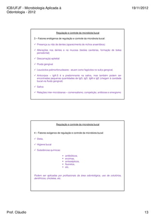 ICB/UFJF - Microbiologia Aplicada à 
Odontologia - 2012 
19/11/2012 
Regulação e controle da microbiota bucal 
3 – Fatores endógenos de regulação e controle da microbiota bucal: 
 Presença ou não de dentes (aparecimento de nichos anaeróbios) 
 Alterações nos dentes e na mucosa (lesões cavitárias, formação de bolsa 
periodontal) 
 Descamação epitelial 
 Fluido gengival 
 Leucócitos polimorfonucleares - atuam como fagócitos no sulco gengival. 
 Anticorpos – IgA-S é a predominante na saliva, mas também podem ser 
encontradas pequenas quantidades de IgG, IgD, IgM e IgE (chegam à cavidade 
bucal via fluido gengival) 
 Saliva 
 Relações inter-microbianas – comensalismo, competição, antibiose e sinergismo 
Regulação e controle da microbiota bucal 
4 – Fatores exógenos de regulação e controle da microbiota bucal: 
 Dieta, 
 Higiene bucal 
 Substâncias químicas: 
 antibióticos, 
 enzimas, 
 antissépticos, 
 fluoretos, 
 etc. 
Podem ser aplicadas por profissionais da área odontológica, uso de colutórios, 
dentifrícios, chicletes, etc. 
Prof. Cláudio 13 
 