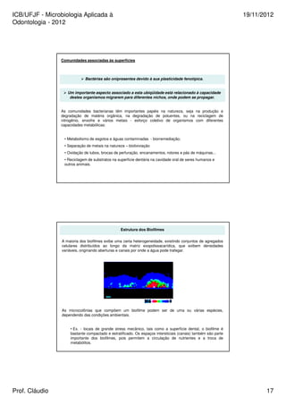 ICB/UFJF - Microbiologia Aplicada à 
Odontologia - 2012 
19/11/2012 
Comunidades associadas às superfícies 
 Bactérias são onipresentes devido à sua plasticidade fenotípica. 
 Um importante aspecto associado a esta ubiqüidade está relacionado à capacidade 
destes organismos migrarem para diferentes nichos, onde podem se propagar. 
As comunidades bacterianas têm importantes papéis na natureza, seja na produção e 
degradação de matéria orgânica, na degradação de poluentes, ou na reciclagem de 
nitrogênio, enxofre e vários metais - esforço coletivo de organismos com diferentes 
capacidades metabólicas: 
• Metabolismo de esgotos e águas contaminadas - biorremediação; 
• Separação de metais na natureza – biolixiviação 
• Oxidação de tubos, brocas de perfuração, encanamentos, rotores e pás de máquinas... 
• Reciclagem de substratos na superfície dentária na cavidade oral de seres humanos e 
outros animais. 
Estrutura dos Biofilmes 
A maioria dos biofilmes exibe uma certa heterogeneidade, existindo conjuntos de agregados 
celulares distribuídos ao longo da matriz exopolissacarídica, que exibem densidades 
variáveis, originando aberturas e canais por onde a água pode trafegar. 
As microcolônias que compõem um biofilme podem ser de uma ou várias espécies, 
dependendo das condições ambientais. 
• Ex. - locais de grande stress mecânico, tais como a superfície dental, o biofilme é 
bastante compactado e estratificado. Os espaços intersticiais (canais) também são parte 
importante dos biofilmes, pois permitem a circulação de nutrientes e a troca de 
metabólitos. 
Prof. Cláudio 17 
 