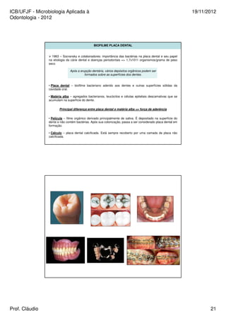 ICB/UFJF - Microbiologia Aplicada à 
Odontologia - 2012 
19/11/2012 
BIOFILME PLACA DENTAL 
 1963 – Socransky e colaboradores: importância das bactérias na placa dental e seu papel 
na etiologia da cárie dental e doenças periodontais = 1,7x1011 organismos/grama de peso 
seco 
Após a erupção dentária, vários depósitos orgânicos podem ser 
formados sobre as superfícies dos dentes. 
• Placa dental – biofilme bacteriano aderido aos dentes e outras superfícies sólidas da 
cavidade oral. 
• Matéria alba – agregados bacterianos, leucócitos e células epiteliais descamativas que se 
acumulam na superfície do dente. 
Principal diferença entre placa dental e matéria alba = força de aderência 
• Película – filme orgânico derivado principalmente de saliva. É depositado na superfície do 
dente e não contém bactérias. Após sua colonização, passa a ser considerado placa dental em 
formação. 
• Cálculo – placa dental calcificada. Está sempre recoberto por uma camada de placa não 
calcificada. 
Prof. Cláudio 21 
 