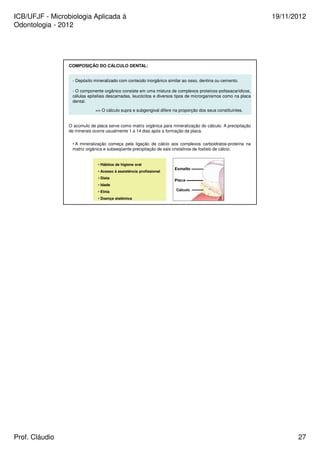 ICB/UFJF - Microbiologia Aplicada à 
Odontologia - 2012 
19/11/2012 
COMPOSIÇÃO DO CÁLCULO DENTAL: 
- Depósito mineralizado com conteúdo inorgânico similar ao osso, dentina ou cemento. 
- O componente orgânico consiste em uma mistura de complexos proteícos-polissacarídicos, 
células epiteliais descamadas, leucócitos e diversos tipos de microrganismos como na placa 
dental. 
= O cálculo supra e subgengival difere na proporção dos seus constituintes. 
O acúmulo de placa serve como matriz orgânica para mineralização do cálculo. A precipitação 
de minerais ocorre usualmente 1 a 14 dias após a formação da placa. 
• A mineralização começa pela ligação de cálcio aos complexos carboidratos-proteína na 
matriz orgânica e subseqüente precipitação de sais cristalinos de fosfato de cálcio. 
Cálculo 
• Hábitos de higiene oral 
• Acesso à assistência profissional 
• Dieta 
• Idade 
• Etnia 
• Doença sistêmica 
Prof. Cláudio 27 
